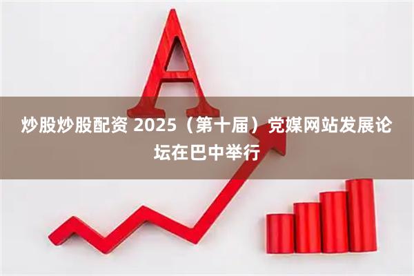 炒股炒股配资 2025（第十届）党媒网站发展论坛在巴中举行