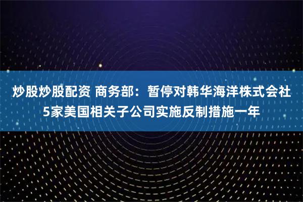 炒股炒股配资 商务部：暂停对韩华海洋株式会社5家美国相关子公司实施反制措施一年