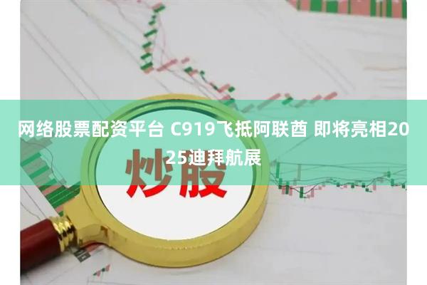 网络股票配资平台 C919飞抵阿联酋 即将亮相2025迪拜航展