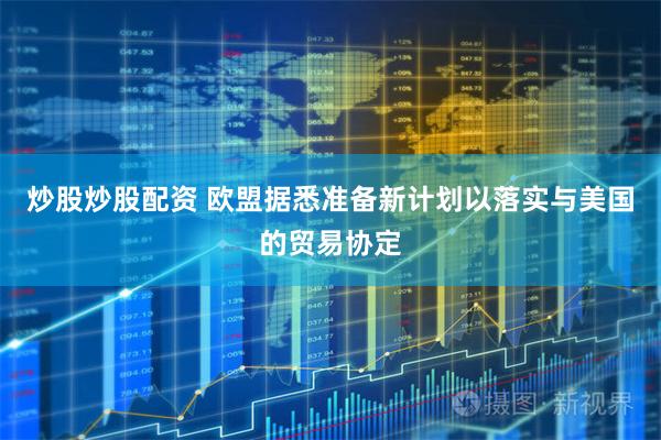 炒股炒股配资 欧盟据悉准备新计划以落实与美国的贸易协定