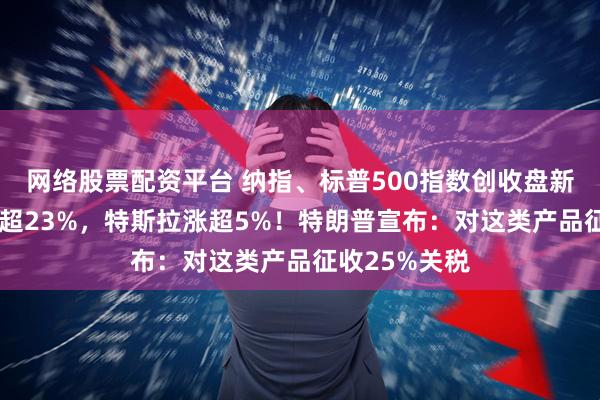 网络股票配资平台 纳指、标普500指数创收盘新高！AMD涨超23%，特斯拉涨超5%！特朗普宣布：对这类产品征收25%关税