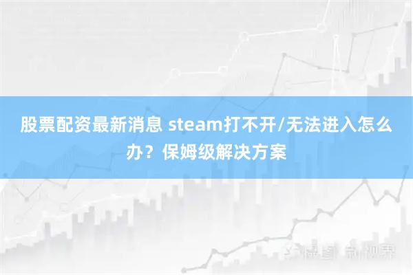 股票配资最新消息 steam打不开/无法进入怎么办？保姆级解决方案