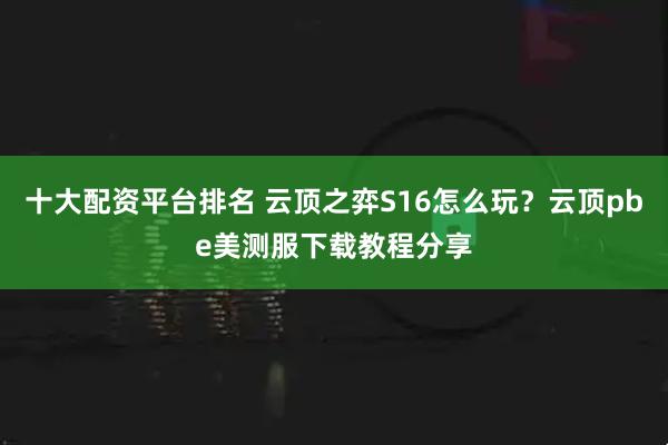 十大配资平台排名 云顶之弈S16怎么玩？云顶pbe美测服下载教程分享