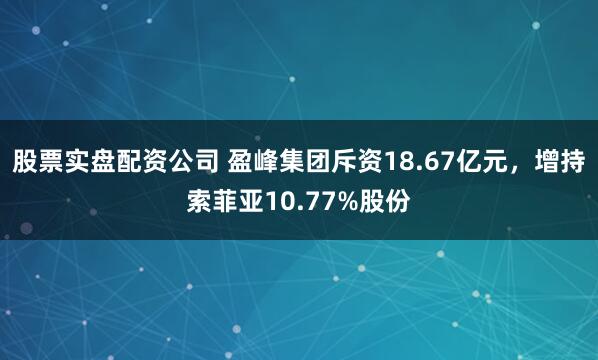 股票实盘配资公司 盈峰集团斥资18.67亿元，增持索菲亚10.77%股份