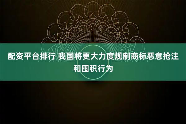 配资平台排行 我国将更大力度规制商标恶意抢注和囤积行为