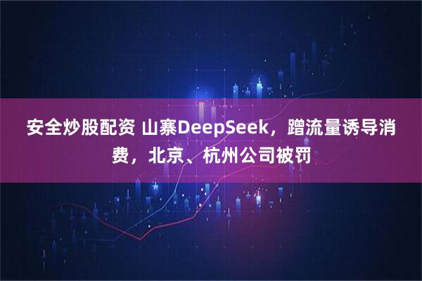 安全炒股配资 山寨DeepSeek，蹭流量诱导消费，北京、杭州公司被罚