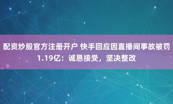 配资炒股官方注册开户 快手回应因直播间事故被罚1.19亿：诚恳接受，坚决整改
