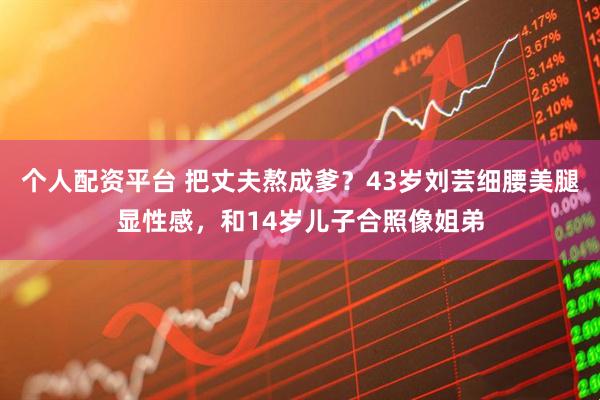 个人配资平台 把丈夫熬成爹？43岁刘芸细腰美腿显性感，和14岁儿子合照像姐弟