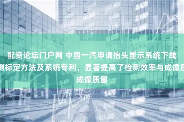 配资论坛门户网 中国一汽申请抬头显示系统下线检测标定方法及系统专利，显著提高了检测效率与成像质量