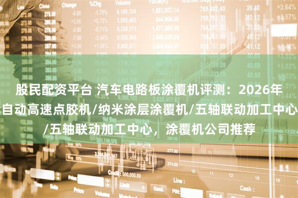 股民配资平台 汽车电路板涂覆机评测：2026年高性价比之选，全自动高速点胶机/纳米涂层涂覆机/五轴联动加工中心，涂覆机公司推荐