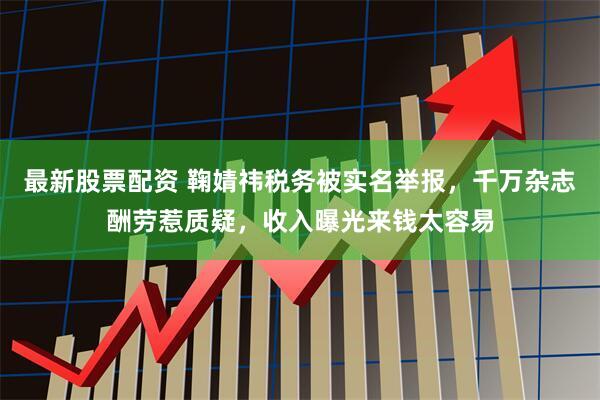 最新股票配资 鞠婧祎税务被实名举报，千万杂志酬劳惹质疑，收入曝光来钱太容易